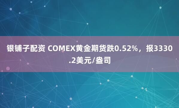 银铺子配资 COMEX黄金期货跌0.52%，报3330.2美元/盎司