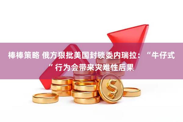 棒棒策略 俄方狠批美国封锁委内瑞拉：“牛仔式”行为会带来灾难性后果