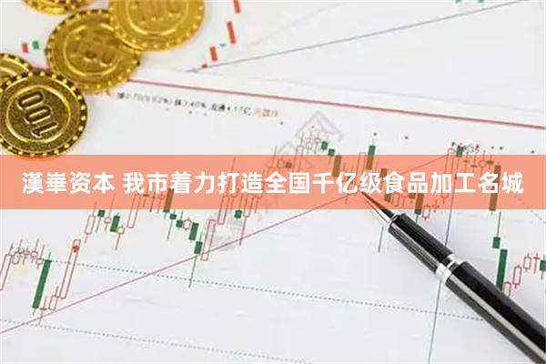 漢崋资本 我市着力打造全国千亿级食品加工名城
