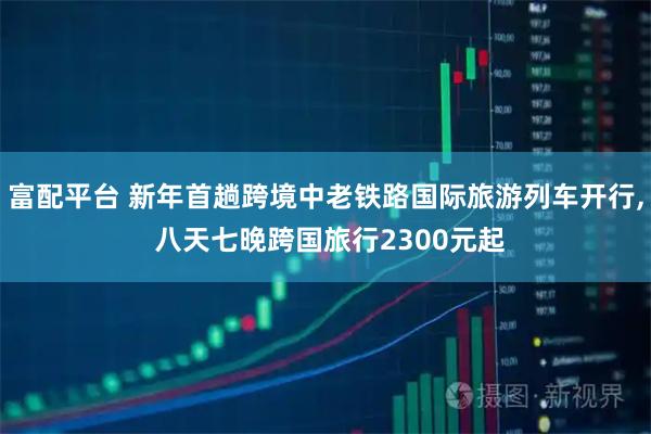 富配平台 新年首趟跨境中老铁路国际旅游列车开行, 八天七晚跨国旅行2300元起