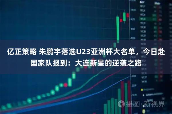 亿正策略 朱鹏宇落选U23亚洲杯大名单，今日赴国家队报到：大连新星的逆袭之路