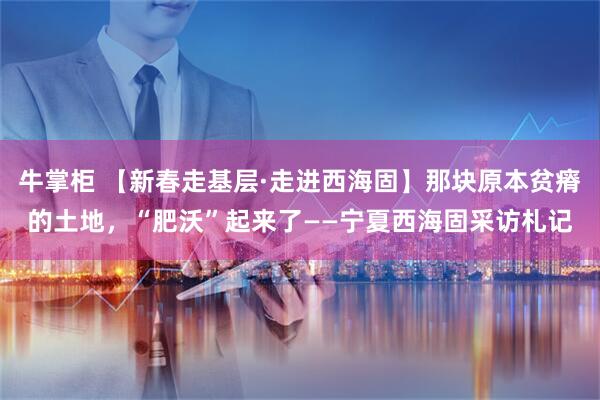 牛掌柜 【新春走基层·走进西海固】那块原本贫瘠的土地，“肥沃”起来了——宁夏西海固采访札记