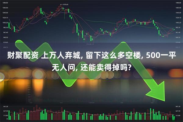 财聚配资 上万人弃城, 留下这么多空楼, 500一平无人问, 还能卖得掉吗?