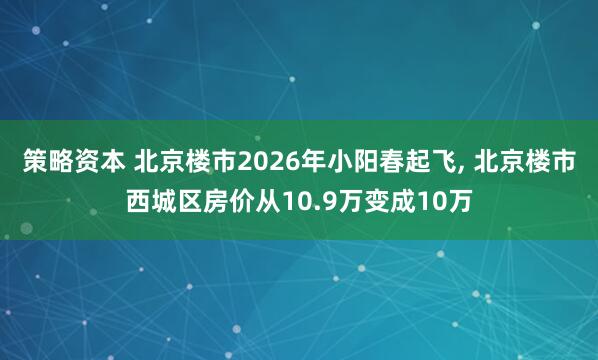 策略资本 北京楼市2026年小阳春起飞, 北京楼市西城区房价从10.9万变成10万
