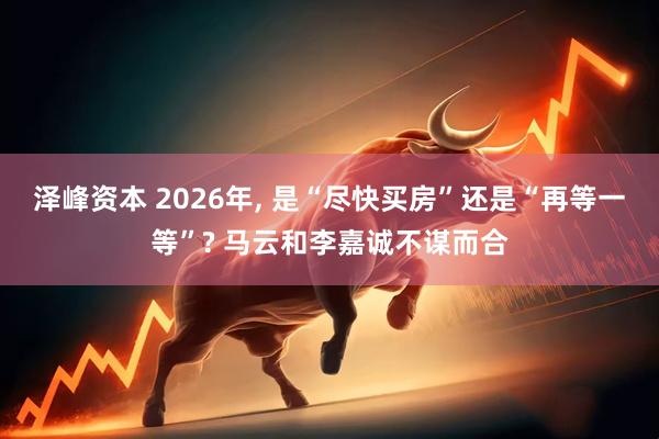 泽峰资本 2026年, 是“尽快买房”还是“再等一等”? 马云和李嘉诚不谋而合